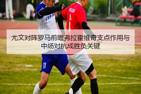 尤文对阵罗马前瞻弗拉霍维奇支点作用与中场对抗成胜负关键